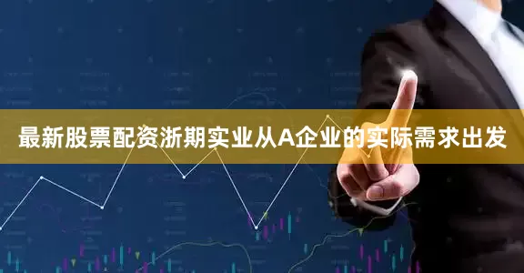 最新股票配资浙期实业从A企业的实际需求出发