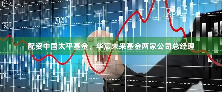 配资中国太平基金、华宸未来基金两家公司总经理