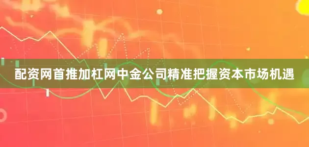 配资网首推加杠网中金公司精准把握资本市场机遇