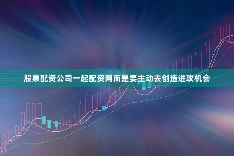 股票配资公司一起配资网而是要主动去创造进攻机会